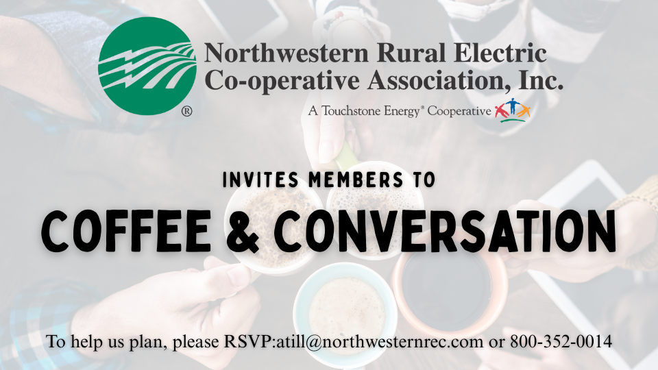 Northwestern Rural Electric Cooperative Association, Inc. A Touchstone Energy Cooperative invites members to Coffee & Conversation. To help us plan, please RSVP: atill@northwesternrec.com or 800-352-0014.