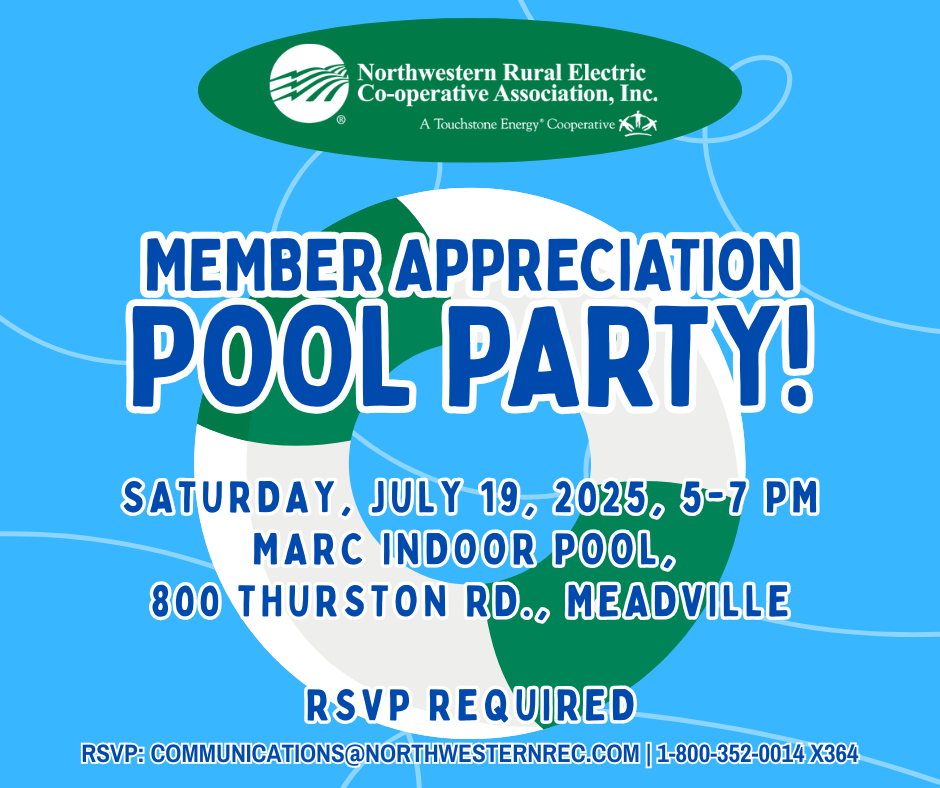 Northwestern Rural Electric Co-operative Association, Inc. A Touchstone Energy Cooperative invites you to a Member Appreciation Pool Party! Saturday, July 19, 2025, 5-7 pm, MARC Indoor Pool, 800 Thurston Rd., Meadville. RSVP Required